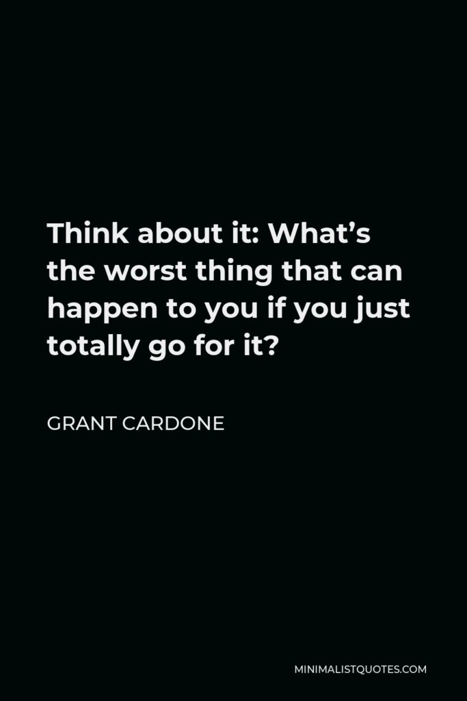Grant Cardone Quote - Think about it: What’s the worst thing that can happen to you if you just totally go for it?