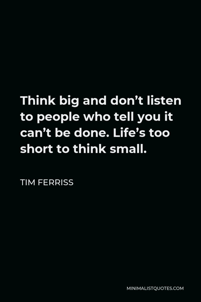 Tim Ferriss Quote - Think big and don’t listen to people who tell you it can’t be done. Life’s too short to think small.