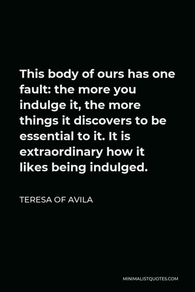 Teresa of Avila Quote - This body of ours has one fault: the more you indulge it, the more things it discovers to be essential to it. It is extraordinary how it likes being indulged.