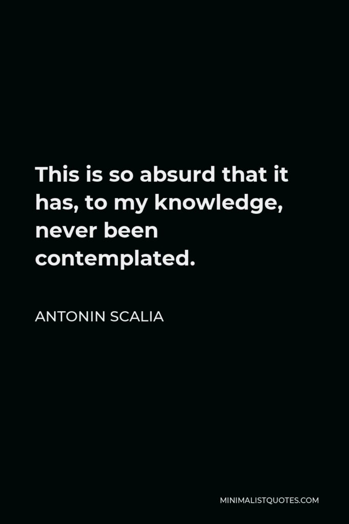 Antonin Scalia Quote - This is so absurd that it has, to my knowledge, never been contemplated.
