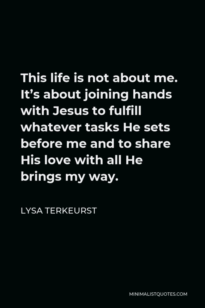 Lysa TerKeurst Quote - This life is not about me. It’s about joining hands with Jesus to fulfill whatever tasks He sets before me and to share His love with all He brings my way.