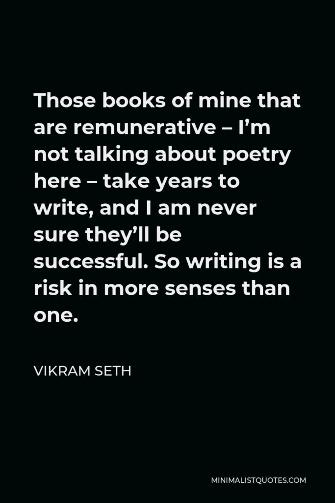 Vikram Seth Quote - Those books of mine that are remunerative – I’m not talking about poetry here – take years to write, and I am never sure they’ll be successful. So writing is a risk in more senses than one.