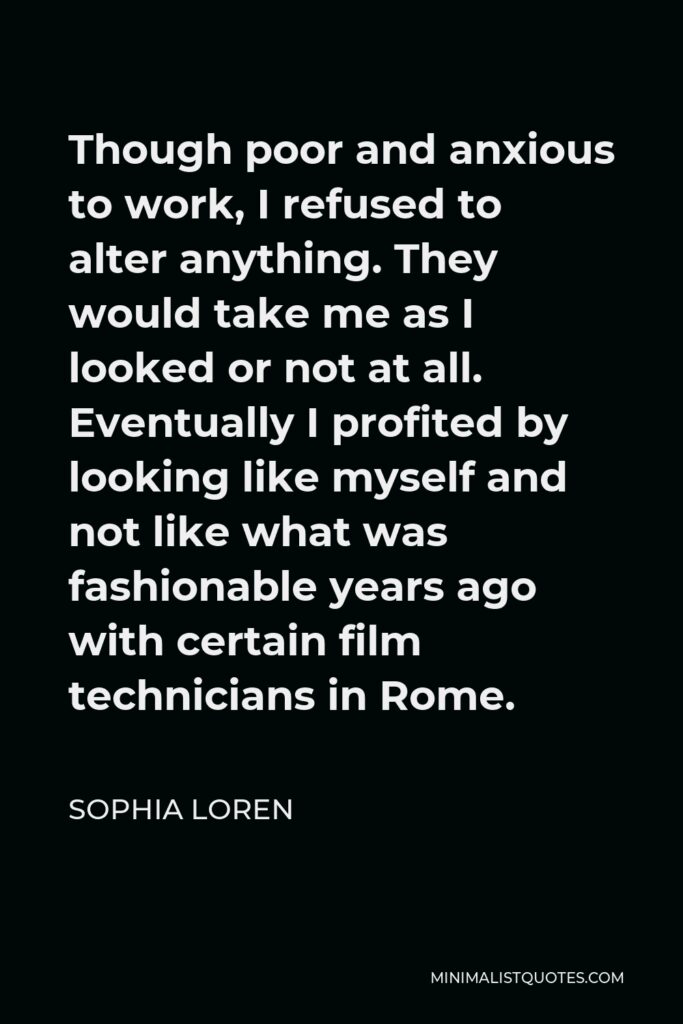 Sophia Loren Quote - Though poor and anxious to work, I refused to alter anything. They would take me as I looked or not at all. Eventually I profited by looking like myself and not like what was fashionable years ago with certain film technicians in Rome.