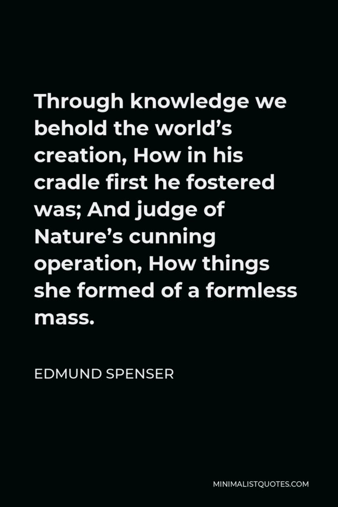 Edmund Spenser Quote - Through knowledge we behold the world’s creation, How in his cradle first he fostered was; And judge of Nature’s cunning operation, How things she formed of a formless mass.