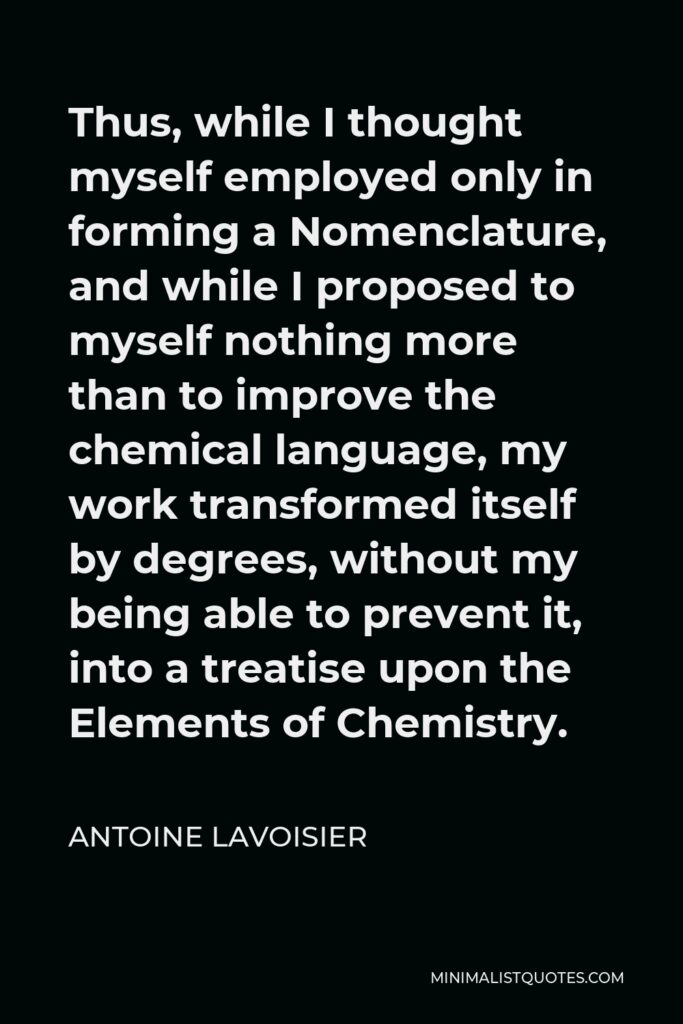Antoine Lavoisier Quote - Thus, while I thought myself employed only in forming a Nomenclature, and while I proposed to myself nothing more than to improve the chemical language, my work transformed itself by degrees, without my being able to prevent it, into a treatise upon the Elements of Chemistry.
