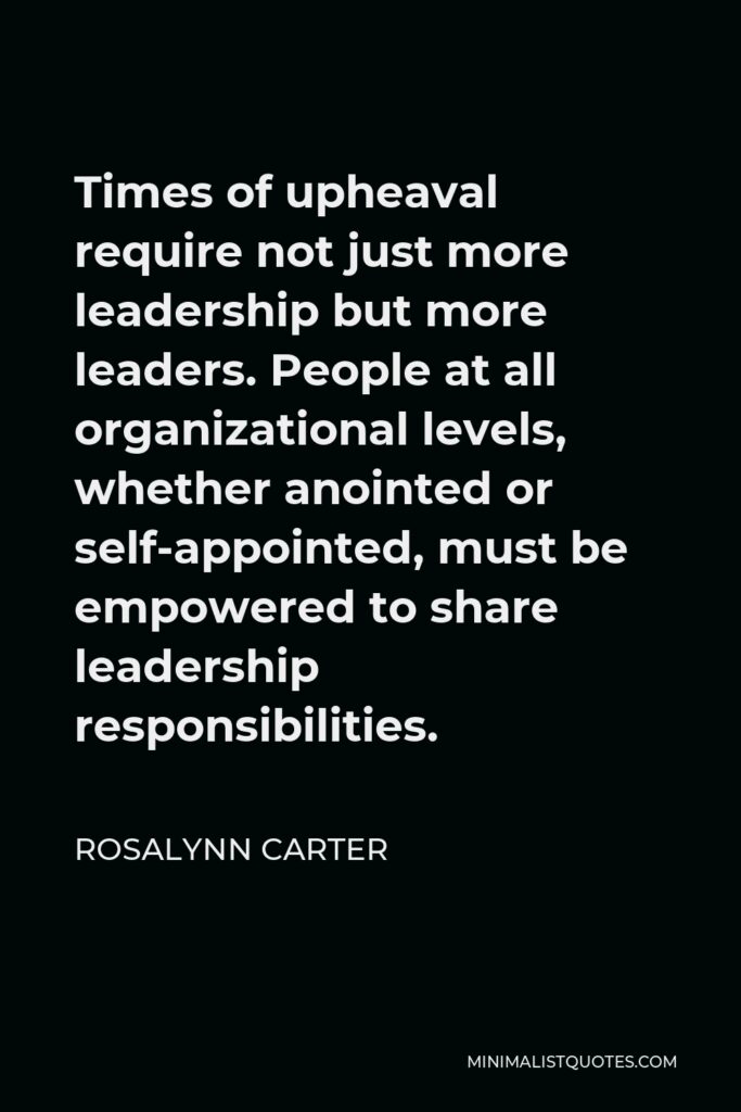 Rosalynn Carter Quote - Times of upheaval require not just more leadership but more leaders. People at all organizational levels, whether anointed or self-appointed, must be empowered to share leadership responsibilities.