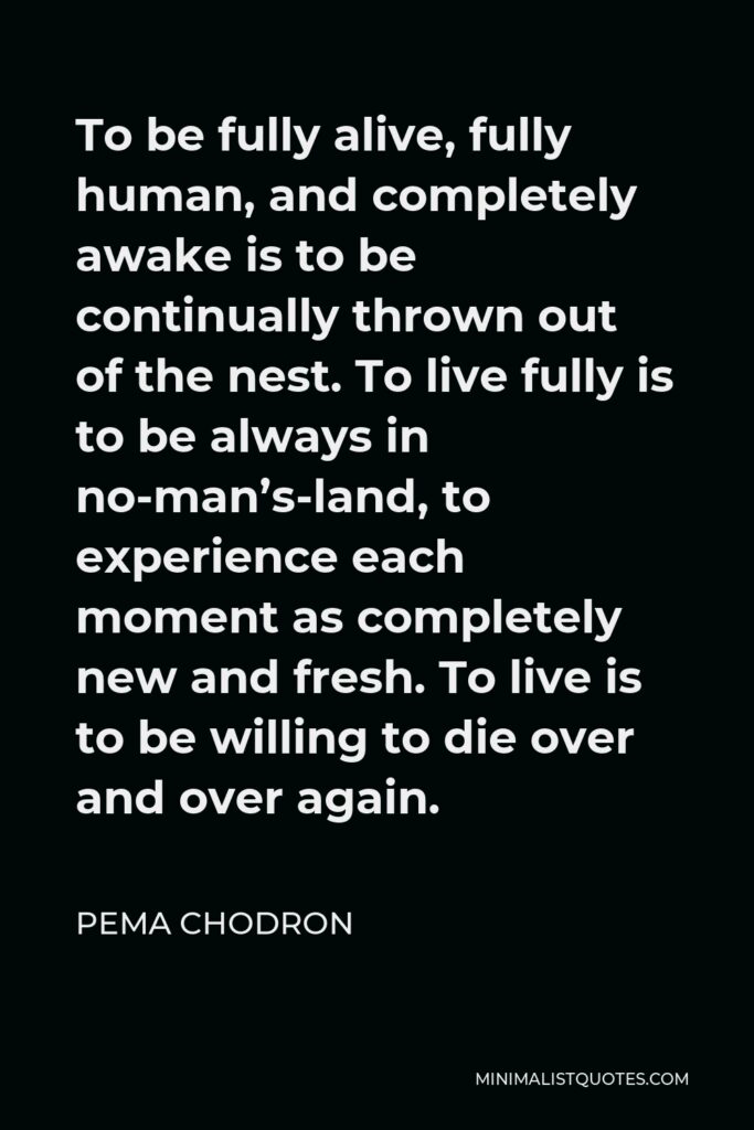 Pema Chodron Quote - To be fully alive, fully human, and completely awake is to be continually thrown out of the nest. To live fully is to be always in no-man’s-land, to experience each moment as completely new and fresh. To live is to be willing to die over and over again.