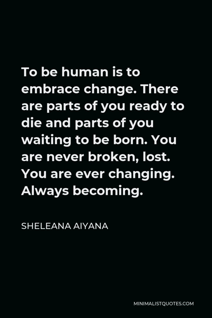 Sheleana Aiyana Quote - To be human is to embrace change. There are parts of you ready to die and parts of you waiting to be born. You are never broken, lost. You are ever changing. Always becoming.