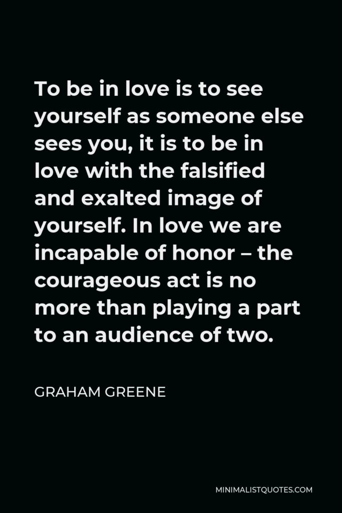 Graham Greene Quote - To be in love is to see yourself as someone else sees you, it is to be in love with the falsified and exalted image of yourself. In love we are incapable of honor – the courageous act is no more than playing a part to an audience of two.