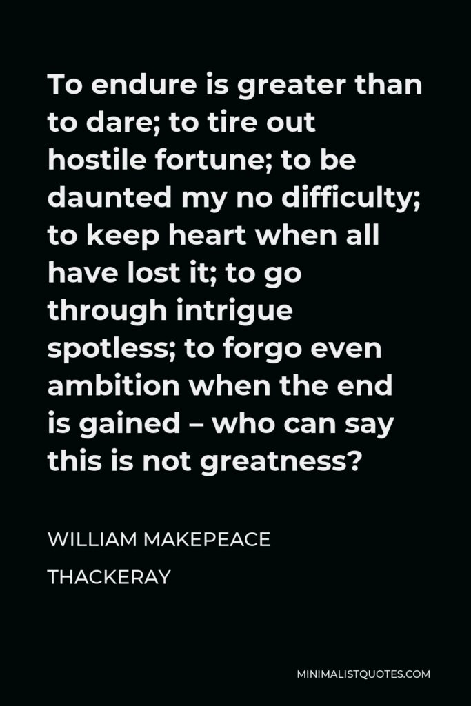 William Makepeace Thackeray Quote - To endure is greater than to dare; to tire out hostile fortune; to be daunted my no difficulty; to keep heart when all have lost it; to go through intrigue spotless; to forgo even ambition when the end is gained – who can say this is not greatness?