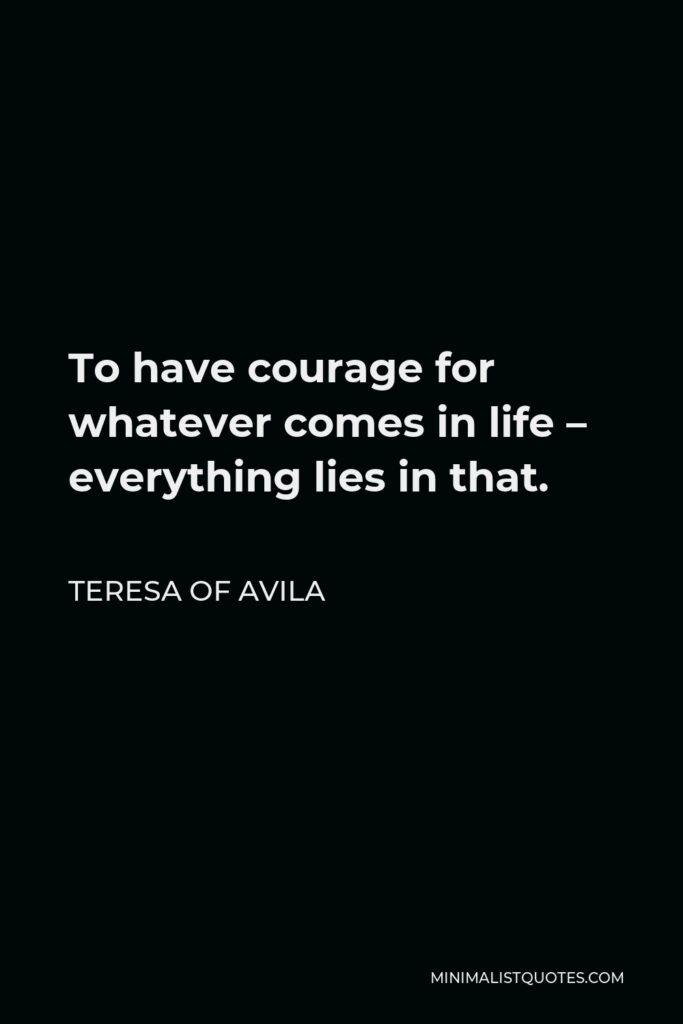 Teresa of Avila Quote - To have courage for whatever comes in life – everything lies in that.