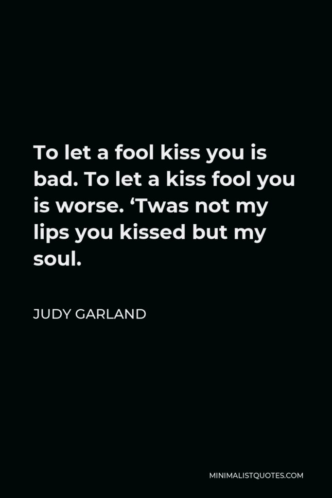 Judy Garland Quote - To let a fool kiss you is bad. To let a kiss fool you is worse. ‘Twas not my lips you kissed but my soul.