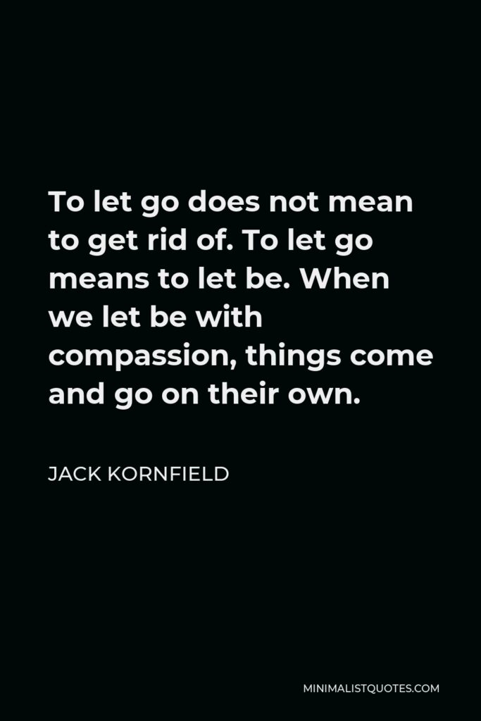 Jack Kornfield Quote - To let go does not mean to get rid of. To let go means to let be. When we let be with compassion, things come and go on their own.