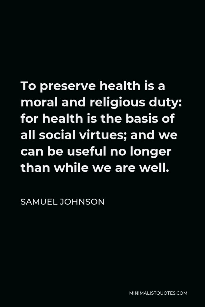 Samuel Johnson Quote - To preserve health is a moral and religious duty: for health is the basis of all social virtues; and we can be useful no longer than while we are well.