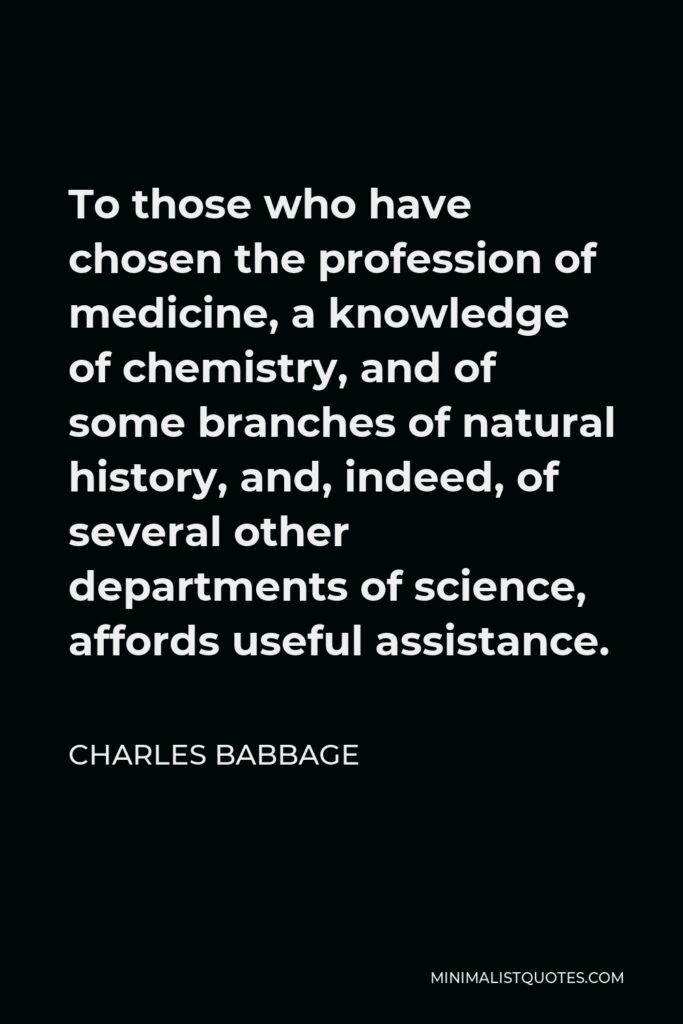 Charles Babbage Quote - To those who have chosen the profession of medicine, a knowledge of chemistry, and of some branches of natural history, and, indeed, of several other departments of science, affords useful assistance.