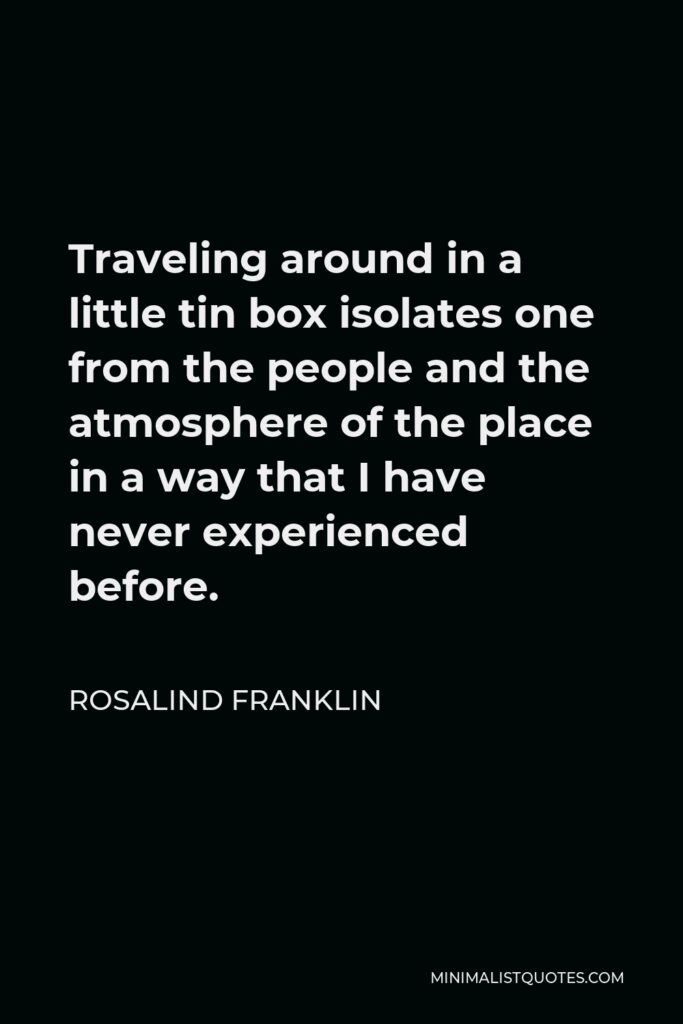 Rosalind Franklin Quote - Traveling around in a little tin box isolates one from the people and the atmosphere of the place in a way that I have never experienced before.