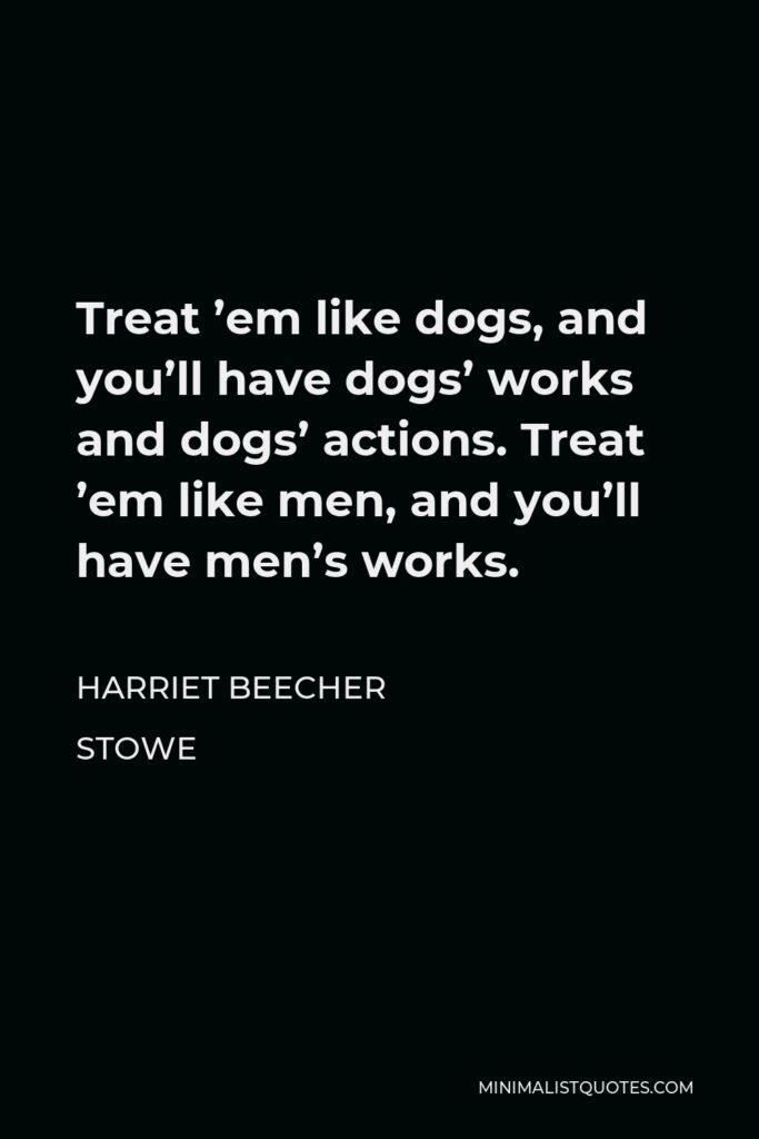 Harriet Beecher Stowe Quote - Treat ’em like dogs, and you’ll have dogs’ works and dogs’ actions. Treat ’em like men, and you’ll have men’s works.