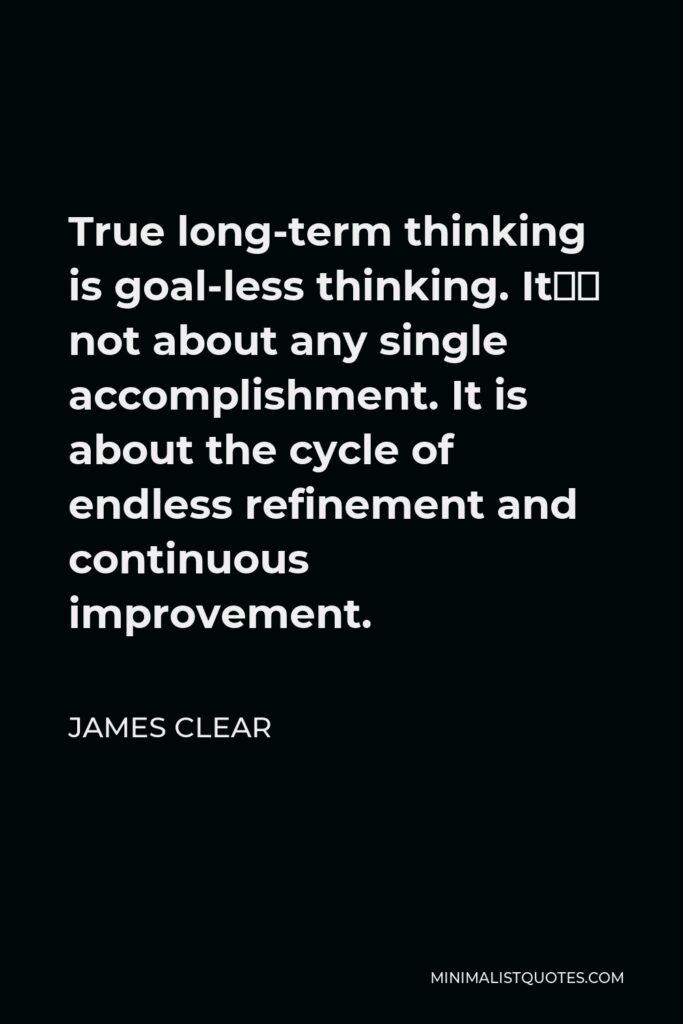 James Clear Quote - True long-term thinking is goal-less thinking. It’s not about any single accomplishment. It is about the cycle of endless refinement and continuous improvement.