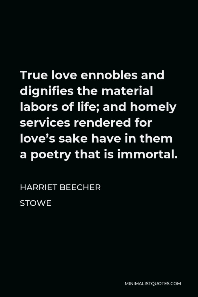Harriet Beecher Stowe Quote - True love ennobles and dignifies the material labors of life; and homely services rendered for love’s sake have in them a poetry that is immortal.