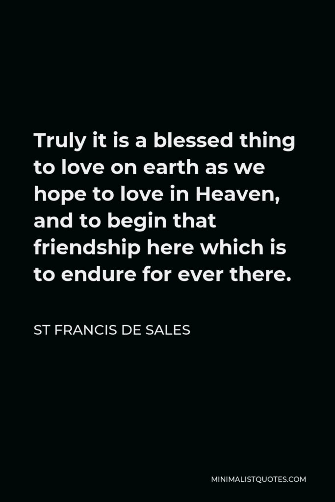 St Francis De Sales Quote - Truly it is a blessed thing to love on earth as we hope to love in Heaven, and to begin that friendship here which is to endure for ever there.