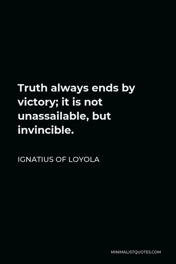 Ignatius of Loyola Quote - Truth always ends by victory; it is not unassailable, but invincible.