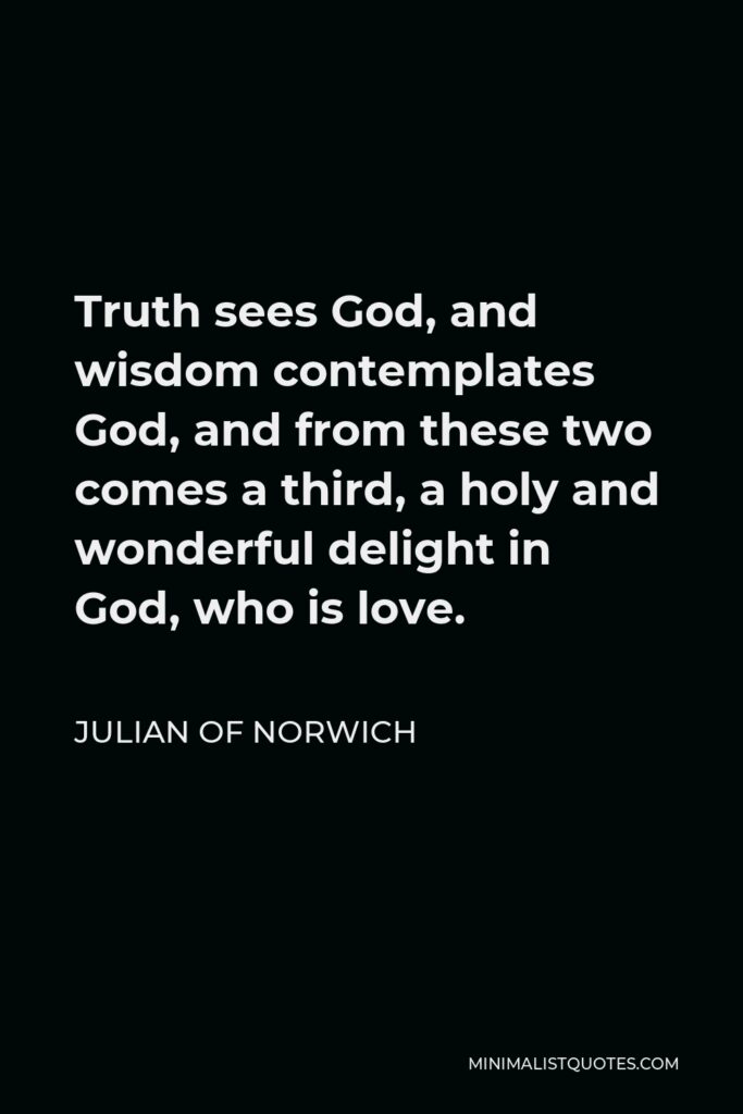 Julian of Norwich Quote - Truth sees God, and wisdom contemplates God, and from these two comes a third, a holy and wonderful delight in God, who is love.