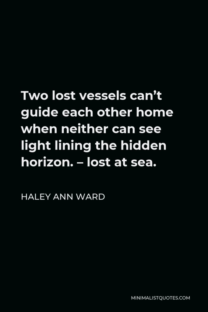 Haley Ann Ward Quote - Two lost vessels can’t guide each other home when neither can see light lining the hidden horizon. – lost at sea.