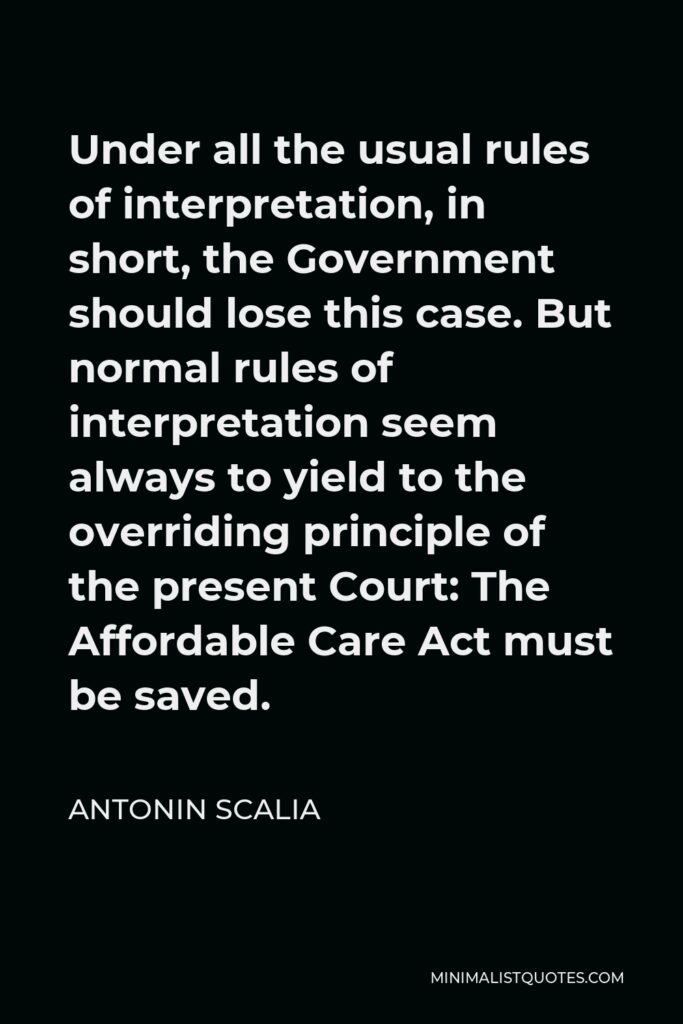 Antonin Scalia Quote - Under all the usual rules of interpretation, in short, the Government should lose this case. But normal rules of interpretation seem always to yield to the overriding principle of the present Court: The Affordable Care Act must be saved.