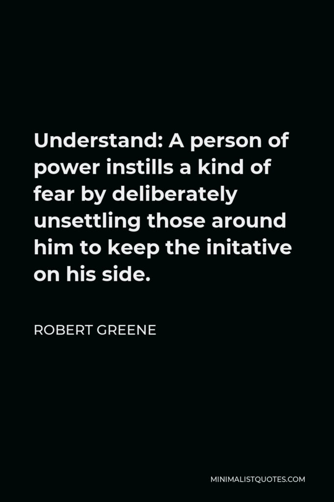 Robert Greene Quote - Understand: A person of power instills a kind of fear by deliberately unsettling those around him to keep the initative on his side.
