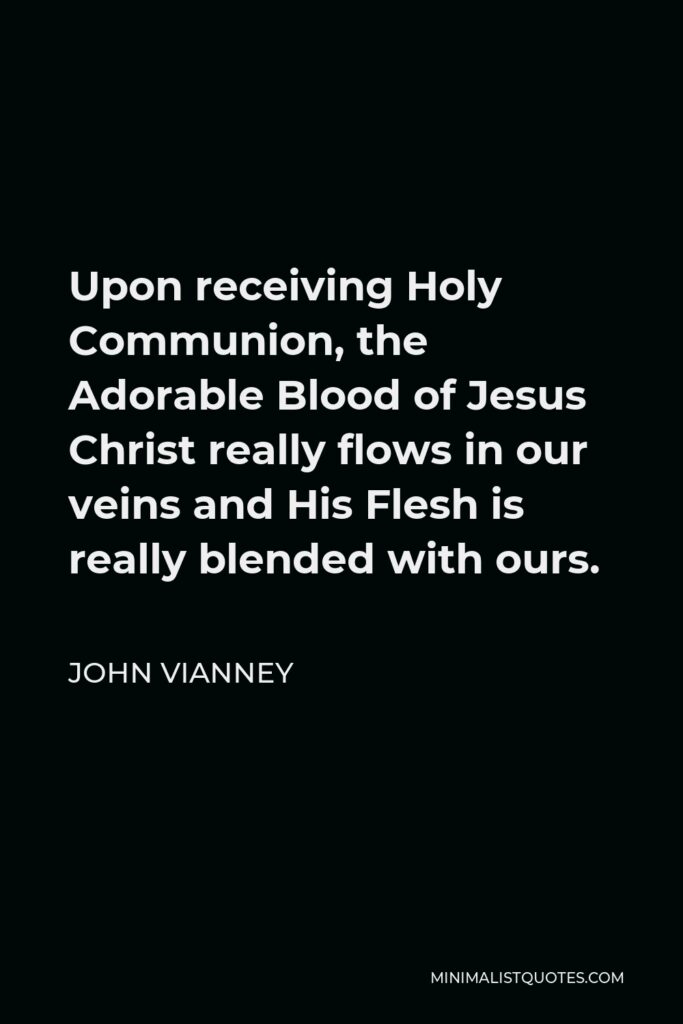 John Vianney Quote - Upon receiving Holy Communion, the Adorable Blood of Jesus Christ really flows in our veins and His Flesh is really blended with ours.