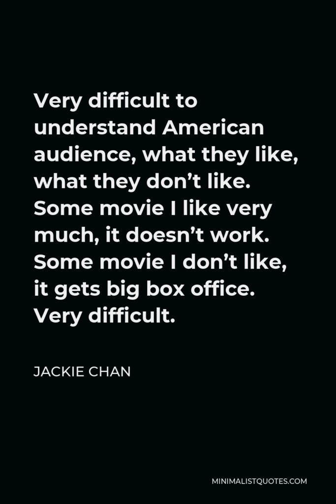 Jackie Chan Quote - Very difficult to understand American audience, what they like, what they don’t like. Some movie I like very much, it doesn’t work. Some movie I don’t like, it gets big box office. Very difficult.