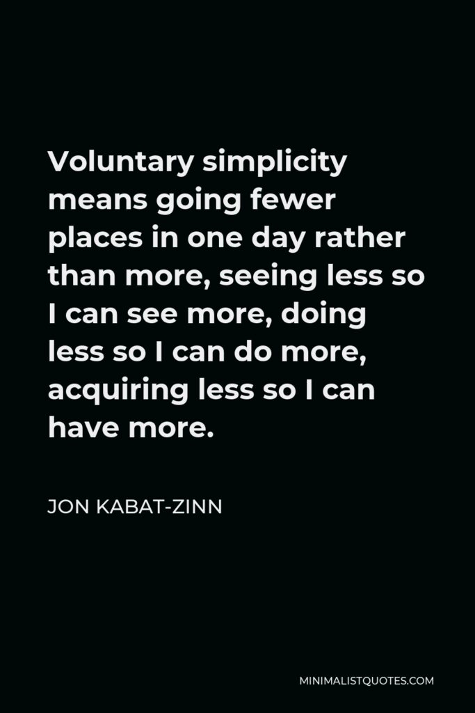 Jon Kabat-Zinn Quote - Voluntary simplicity means going fewer places in one day rather than more, seeing less so I can see more, doing less so I can do more, acquiring less so I can have more.