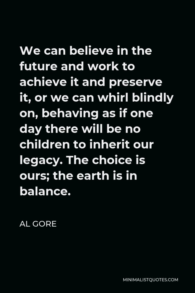 Al Gore Quote - We can believe in the future and work to achieve it and preserve it, or we can whirl blindly on, behaving as if one day there will be no children to inherit our legacy. The choice is ours; the earth is in balance.