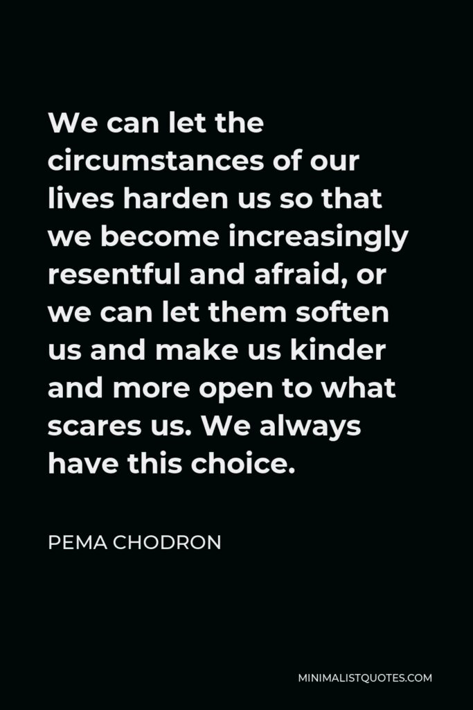 Pema Chodron Quote - We can let the circumstances of our lives harden us so that we become increasingly resentful and afraid, or we can let them soften us and make us kinder and more open to what scares us. We always have this choice.