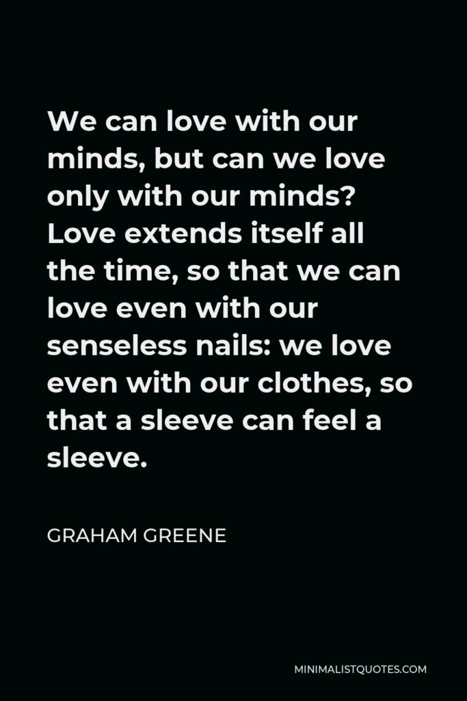 Graham Greene Quote - We can love with our minds, but can we love only with our minds? Love extends itself all the time, so that we can love even with our senseless nails: we love even with our clothes, so that a sleeve can feel a sleeve.