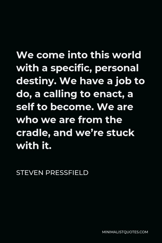 Steven Pressfield Quote - We come into this world with a specific, personal destiny. We have a job to do, a calling to enact, a self to become. We are who we are from the cradle, and we’re stuck with it.