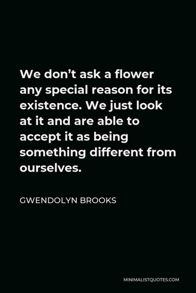 Gwendolyn Brooks Quote - We don’t ask a flower any special reason for its existence. We just look at it and are able to accept it as being something different from ourselves.