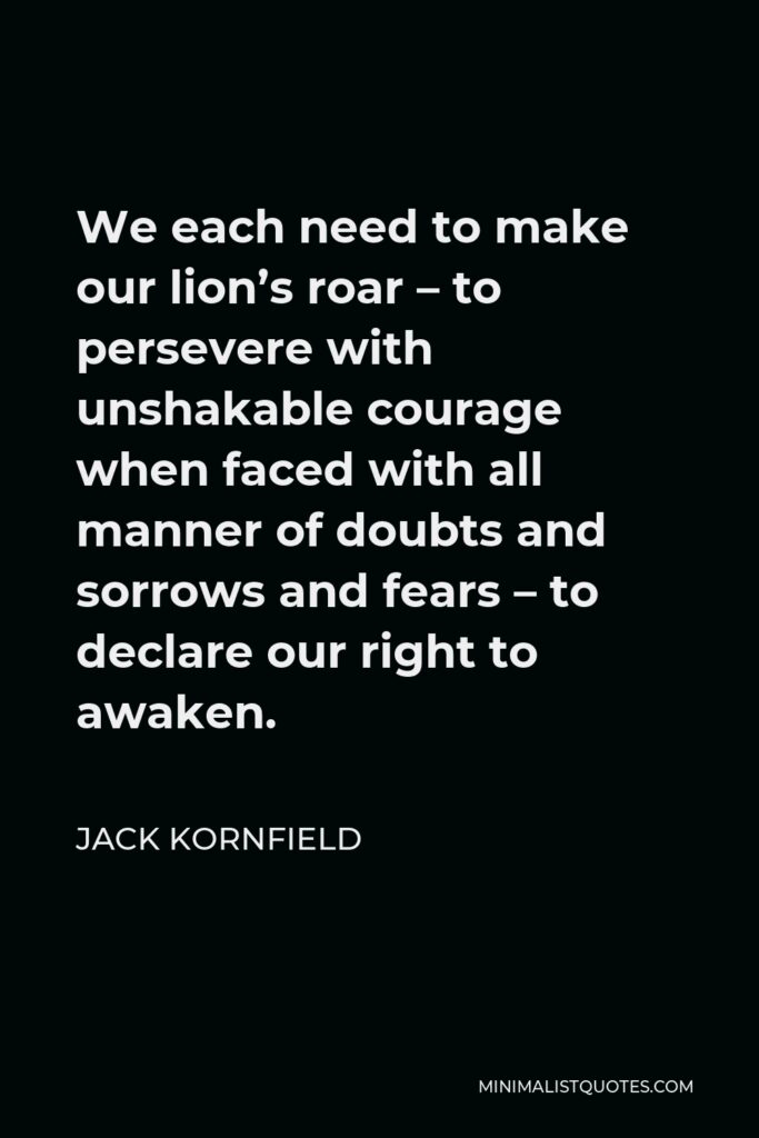 Jack Kornfield Quote - We each need to make our lion’s roar – to persevere with unshakable courage when faced with all manner of doubts and sorrows and fears – to declare our right to awaken.
