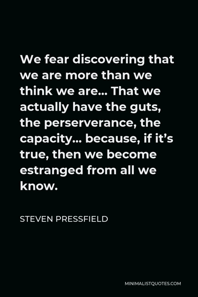 Steven Pressfield Quote - We fear discovering that we are more than we think we are… That we actually have the guts, the perserverance, the capacity… because, if it’s true, then we become estranged from all we know.