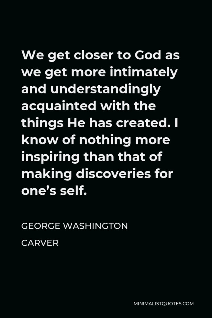 George Washington Carver Quote - We get closer to God as we get more intimately and understandingly acquainted with the things He has created. I know of nothing more inspiring than that of making discoveries for one’s self.