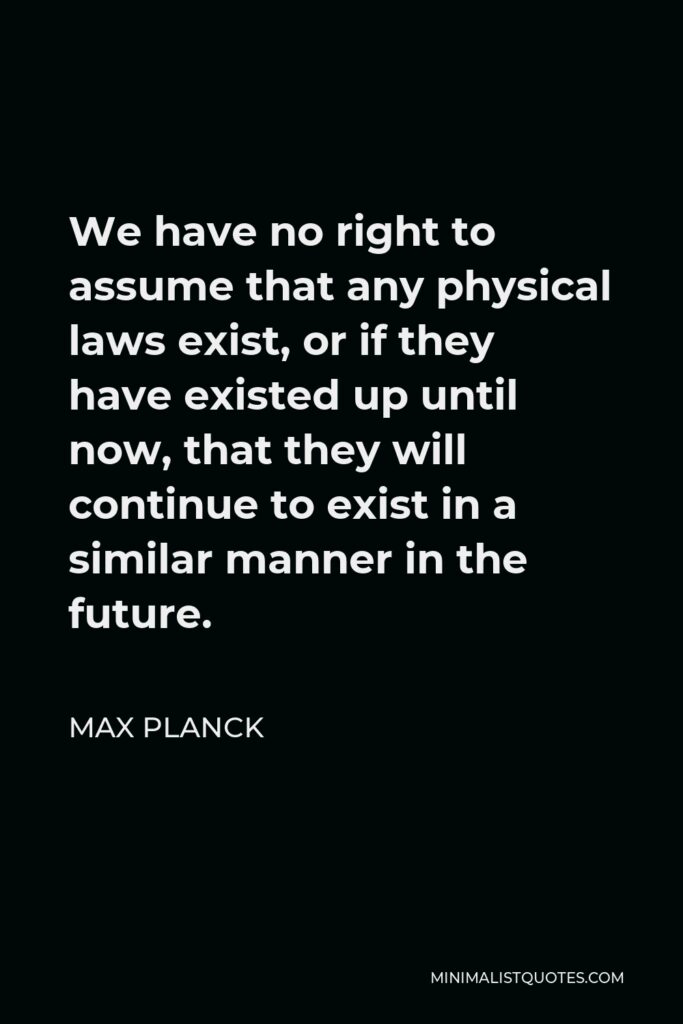 Max Planck Quote - We have no right to assume that any physical laws exist, or if they have existed up until now, that they will continue to exist in a similar manner in the future.