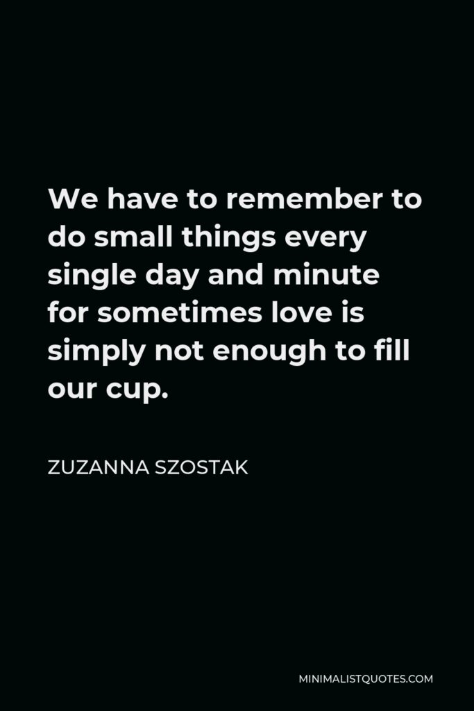 Zuzanna Szostak Quote - We have to remember to do small things every single day and minute for sometimes love is simply not enough to fill our cup.