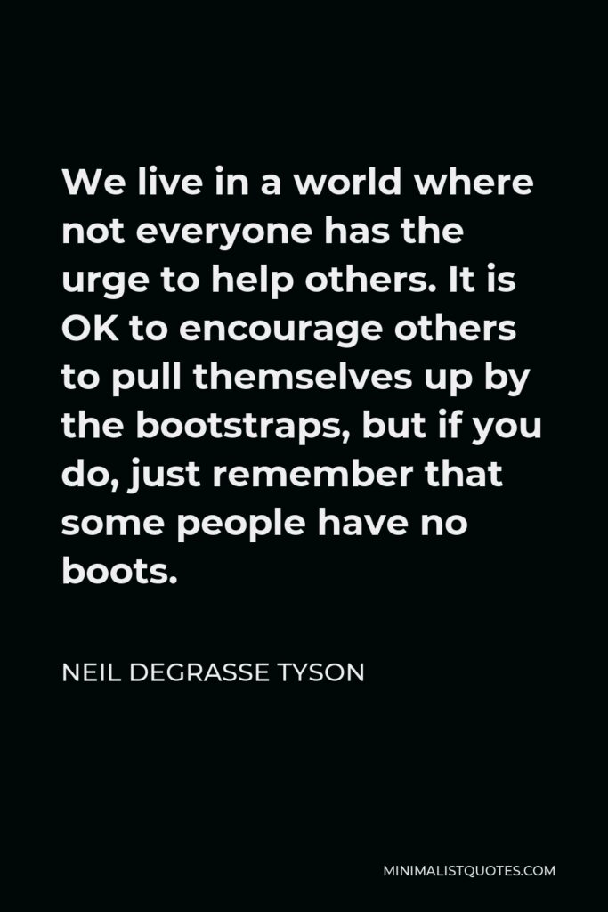 Neil deGrasse Tyson Quote - We live in a world where not everyone has the urge to help others. It is OK to encourage others to pull themselves up by the bootstraps, but if you do, just remember that some people have no boots.