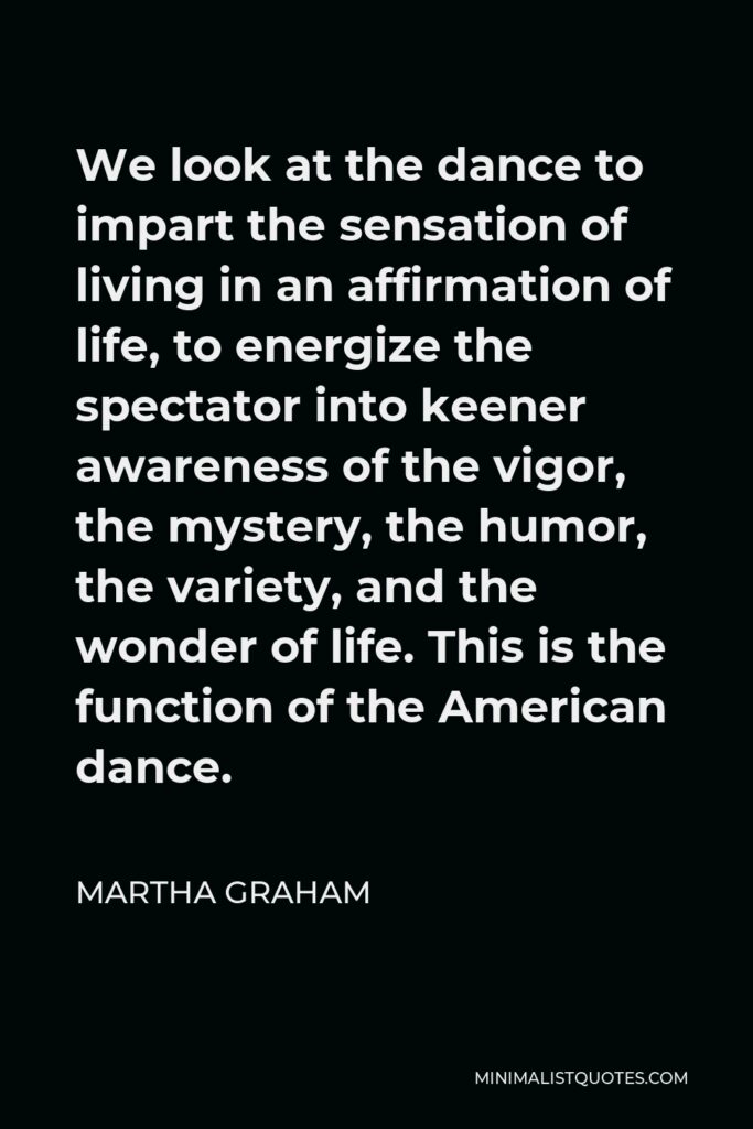 Martha Graham Quote - We look at the dance to impart the sensation of living in an affirmation of life, to energize the spectator into keener awareness of the vigor, the mystery, the humor, the variety, and the wonder of life. This is the function of the American dance.