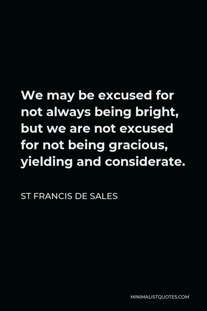 St Francis De Sales Quote - We may be excused for not always being bright, but we are not excused for not being gracious, yielding and considerate.