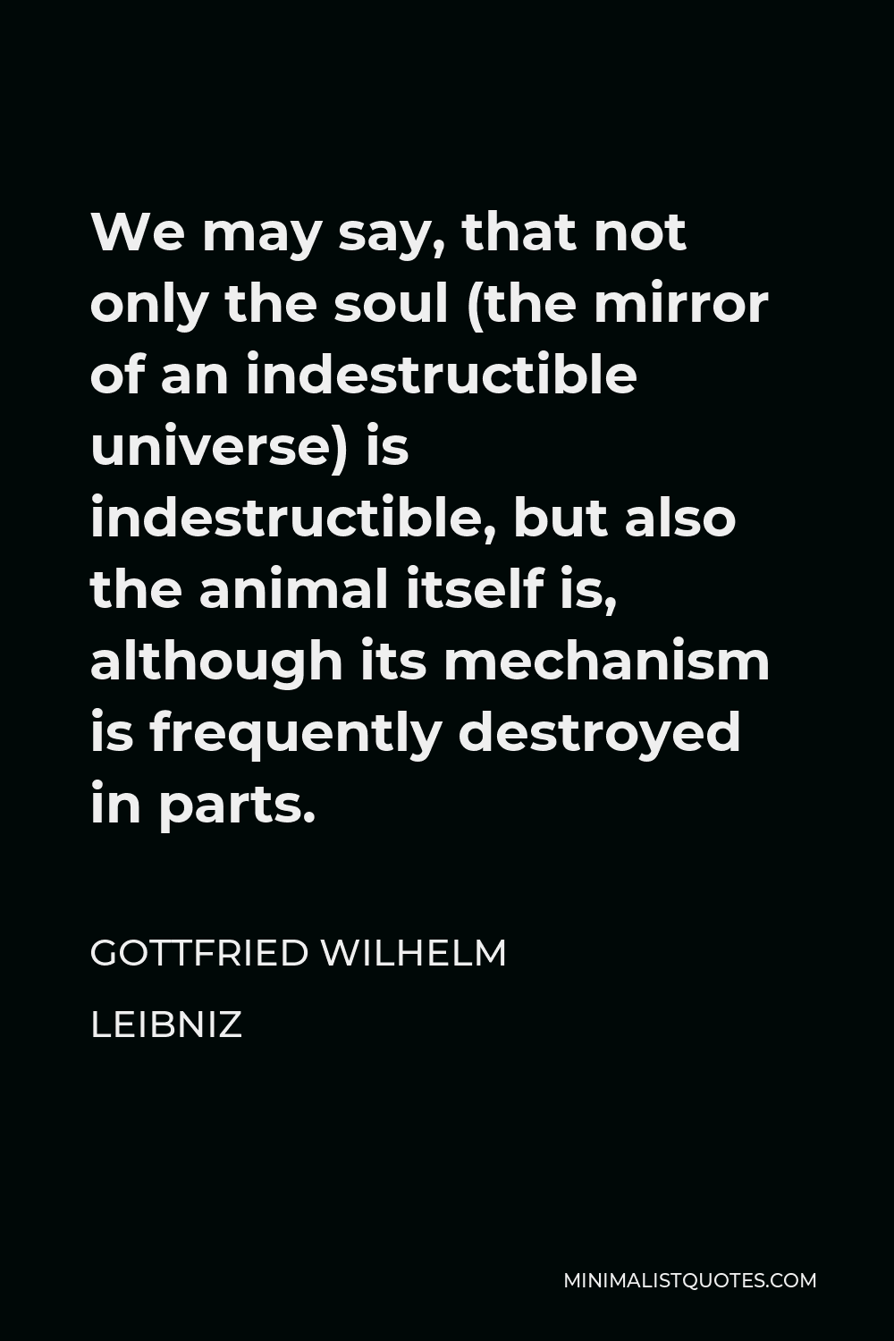 Gottfried Wilhelm Leibniz Quote - We may say, that not only the soul (the mirror of an indestructible universe) is indestructible, but also the animal itself is, although its mechanism is frequently destroyed in parts.