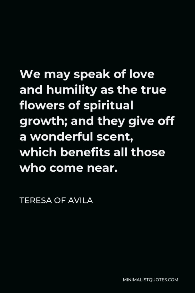 Teresa of Avila Quote - We may speak of love and humility as the true flowers of spiritual growth; and they give off a wonderful scent, which benefits all those who come near.