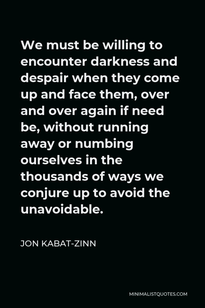Jon Kabat-Zinn Quote - We must be willing to encounter darkness and despair when they come up and face them, over and over again if need be, without running away or numbing ourselves in the thousands of ways we conjure up to avoid the unavoidable.