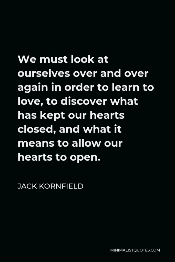 Jack Kornfield Quote - We must look at ourselves over and over again in order to learn to love, to discover what has kept our hearts closed, and what it means to allow our hearts to open.