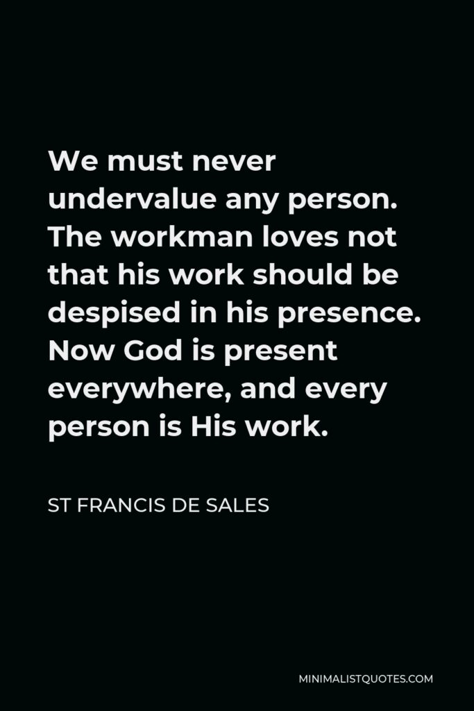 St Francis De Sales Quote - We must never undervalue any person. The workman loves not that his work should be despised in his presence. Now God is present everywhere, and every person is His work.